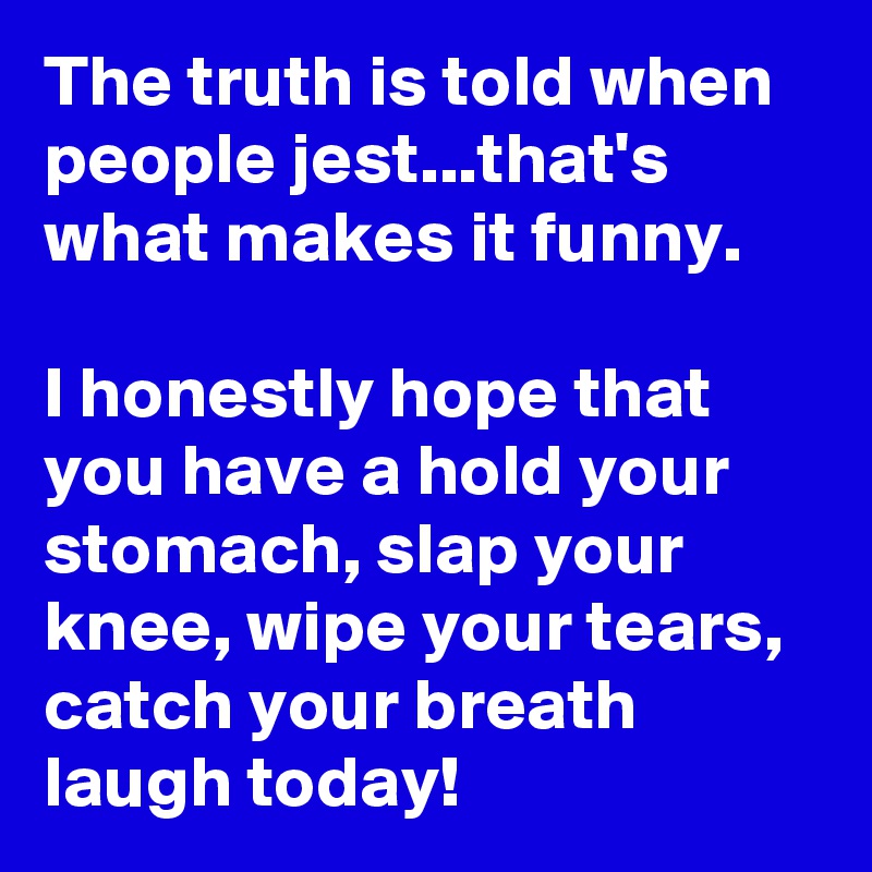 The truth is told when people jest...that's what makes it funny.

I honestly hope that you have a hold your stomach, slap your knee, wipe your tears, catch your breath laugh today!
