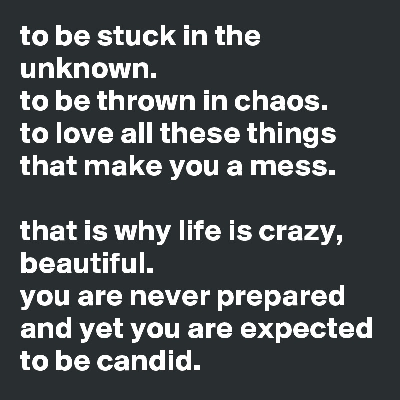 to be stuck in the unknown.
to be thrown in chaos.
to love all these things that make you a mess.

that is why life is crazy, beautiful.
you are never prepared and yet you are expected to be candid.