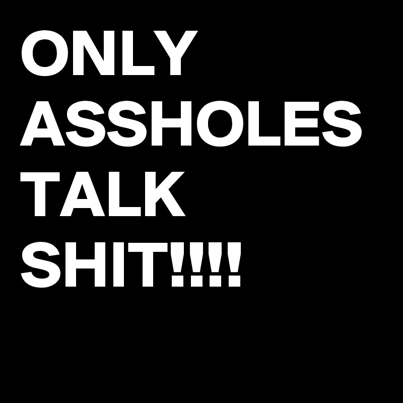 ONLY ASSHOLES TALK SHIT!!!!