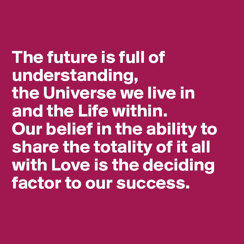 

The future is full of understanding, 
the Universe we live in 
and the Life within. 
Our belief in the ability to share the totality of it all 
with Love is the deciding factor to our success.

