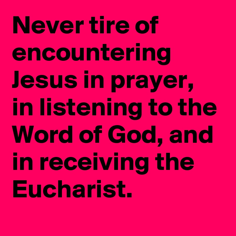 Never tire of encountering Jesus in prayer, in listening to the Word of God, and in receiving the Eucharist.