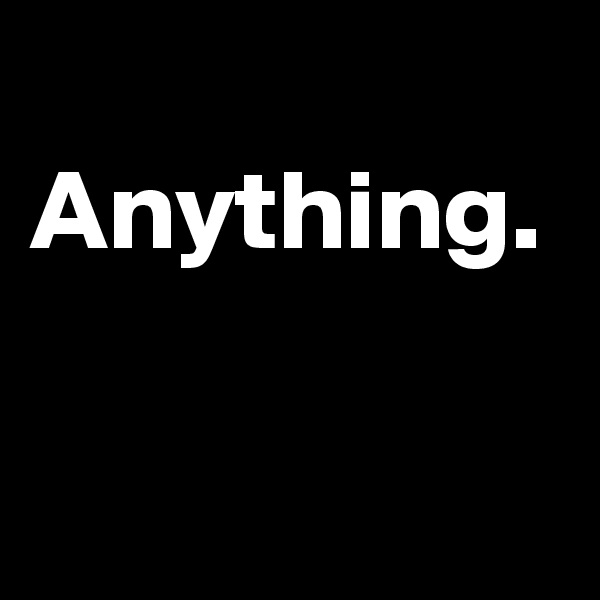 
Anything.