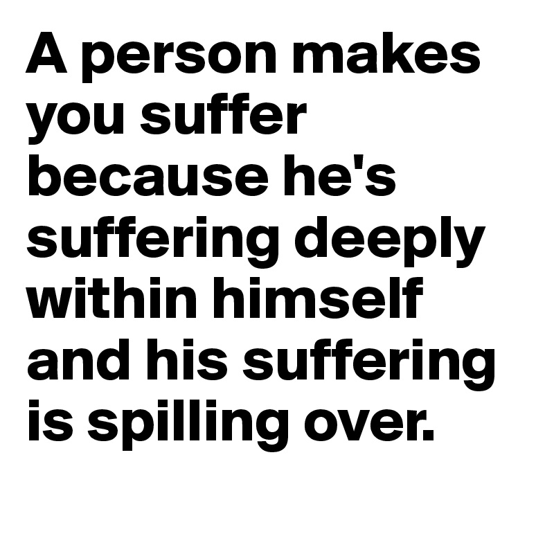 A person makes you suffer because he's suffering deeply within himself and his suffering is spilling over.
