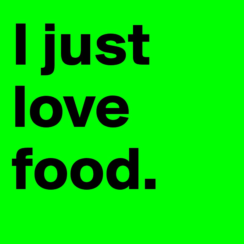 I just love food.