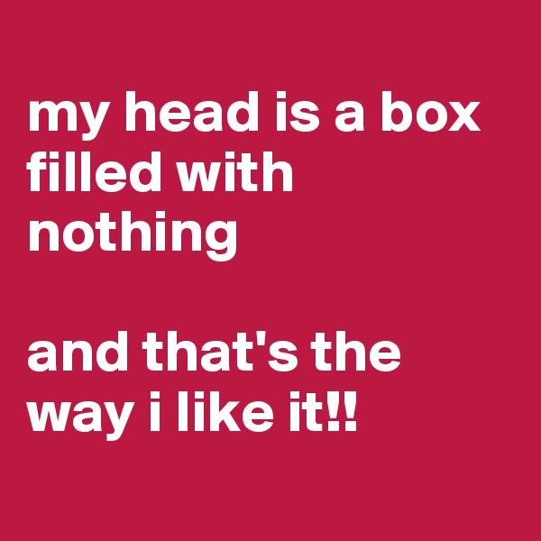 
my head is a box filled with nothing 

and that's the way i like it!!
