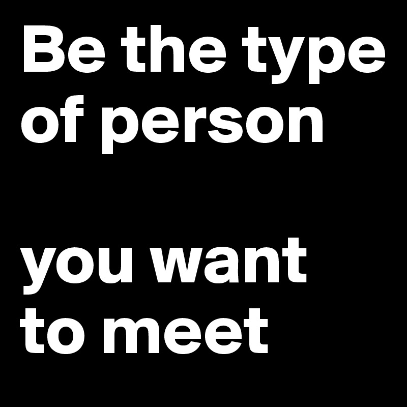 Be the type of person

you want to meet