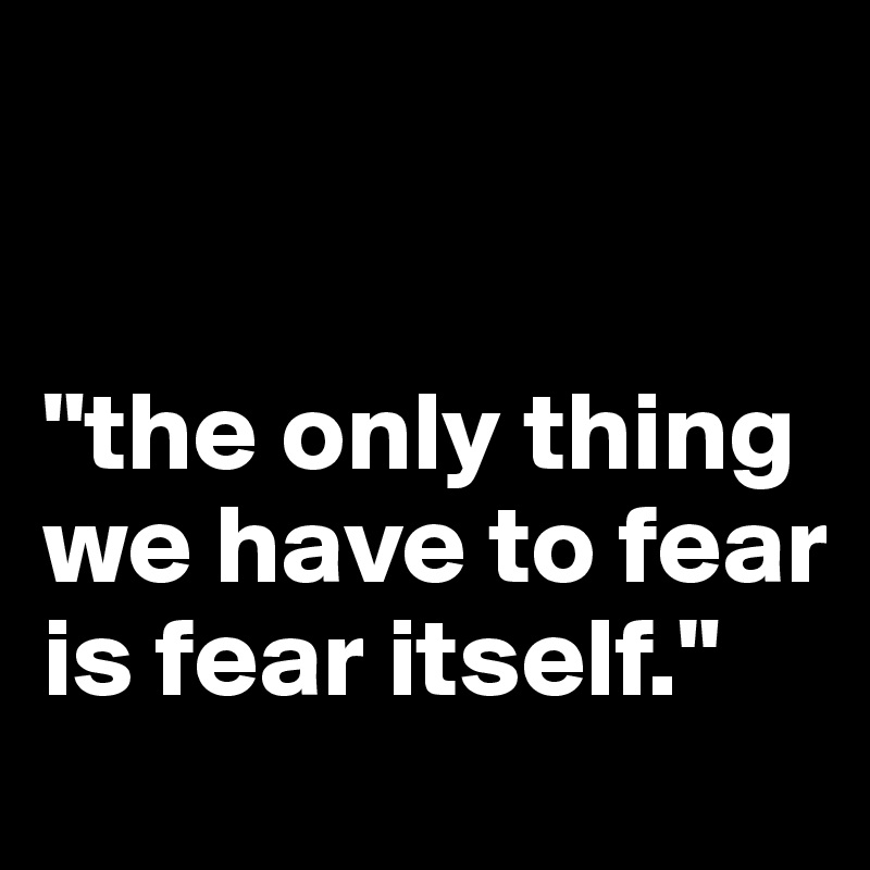 


"the only thing we have to fear is fear itself."