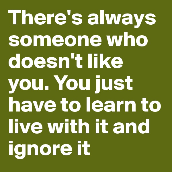 There's always someone who doesn't like you. You just have to learn to live with it and ignore it