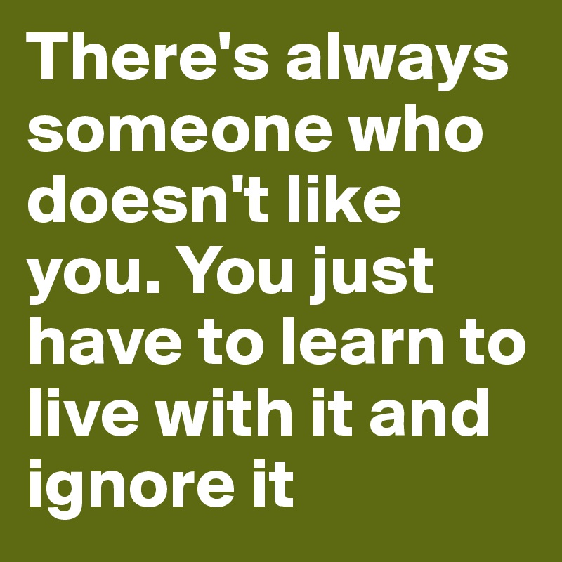 There's always someone who doesn't like you. You just have to learn to live with it and ignore it