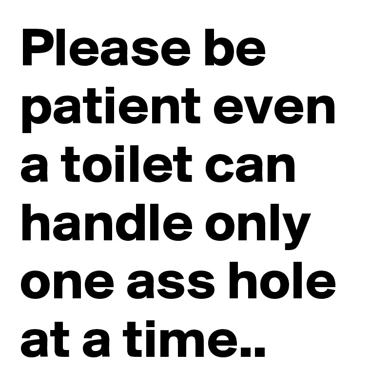 Please be patient even a toilet can handle only one ass hole at a time..