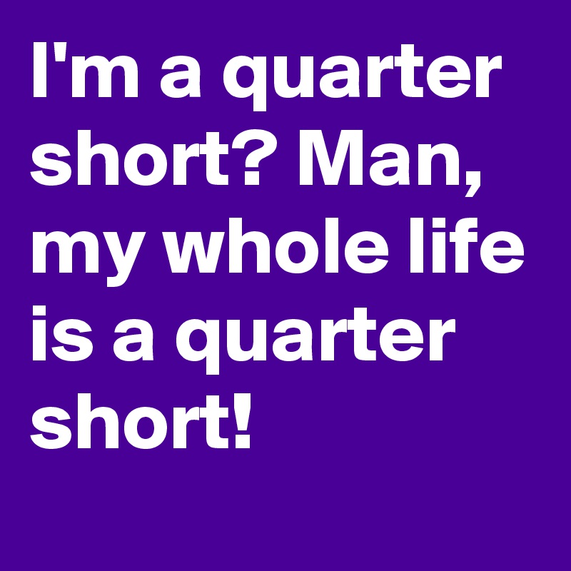 I'm a quarter short? Man, my whole life is a quarter short! 