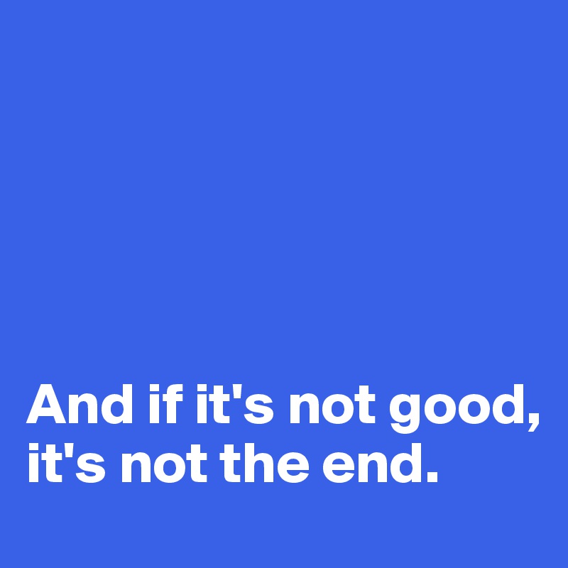 





And if it's not good, it's not the end.