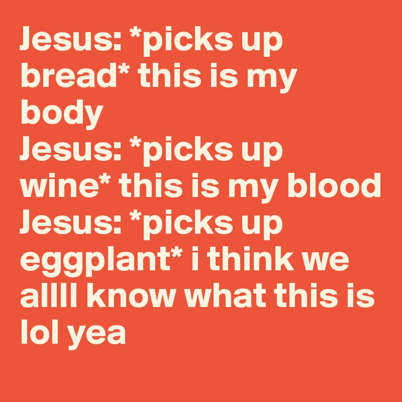 Jesus: *picks up bread* this is my body
Jesus: *picks up wine* this is my blood
Jesus: *picks up eggplant* i think we allll know what this is lol yea