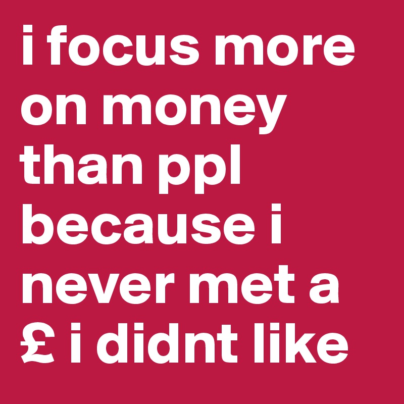 i focus more on money than ppl
because i never met a £ i didnt like