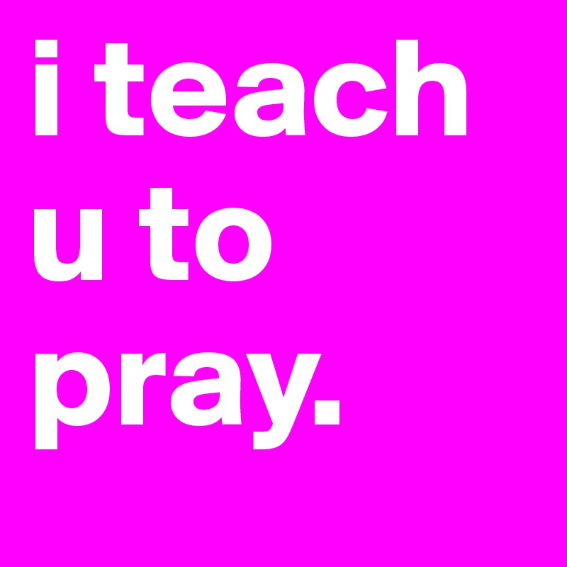 i teach u to pray. 