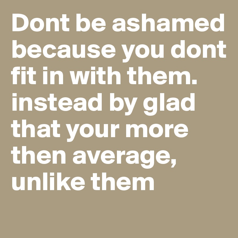 Dont be ashamed because you dont fit in with them. instead by glad that your more then average, unlike them 