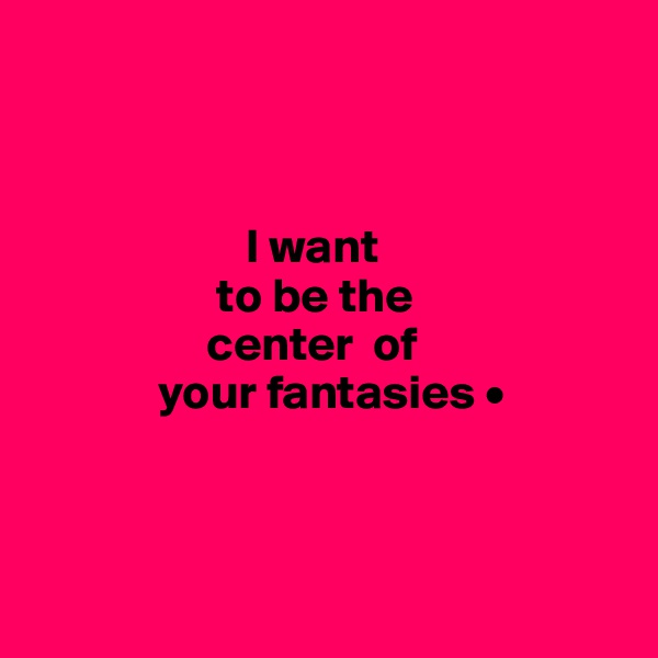 



                      I want
                   to be the
                  center  of
             your fantasies •



