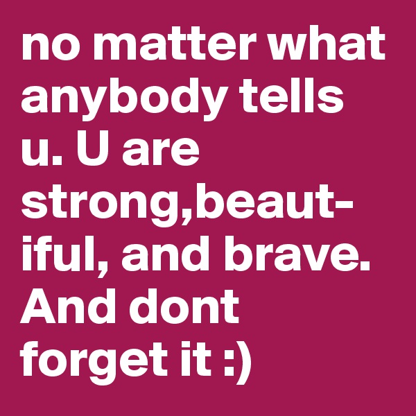 no matter what anybody tells u. U are strong,beaut-iful, and brave. And dont forget it :)