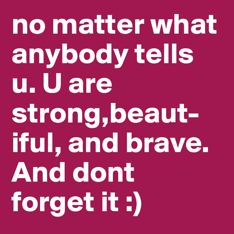 no matter what anybody tells u. U are strong,beaut-iful, and brave. And dont forget it :)