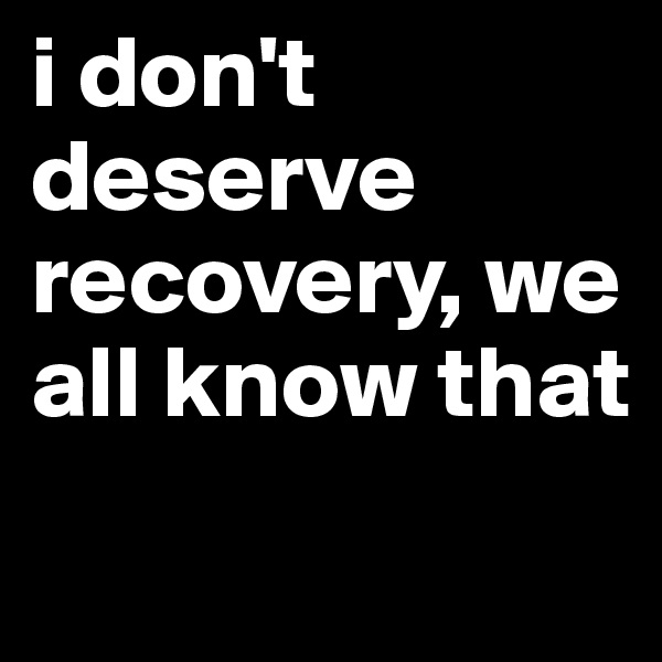i don't deserve recovery, we all know that
