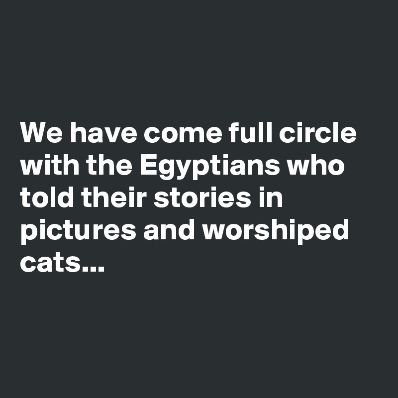 


We have come full circle with the Egyptians who told their stories in pictures and worshiped cats...


