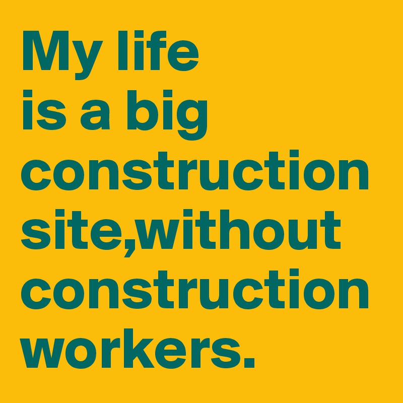My life 
is a big construction site,without construction workers.