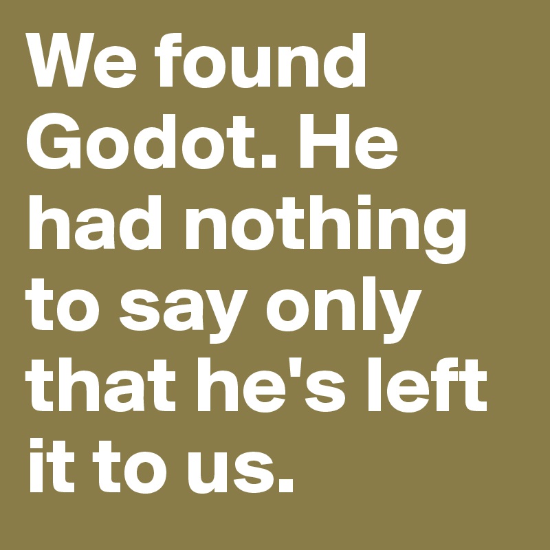 We found Godot. He had nothing to say only that he's left it to us.