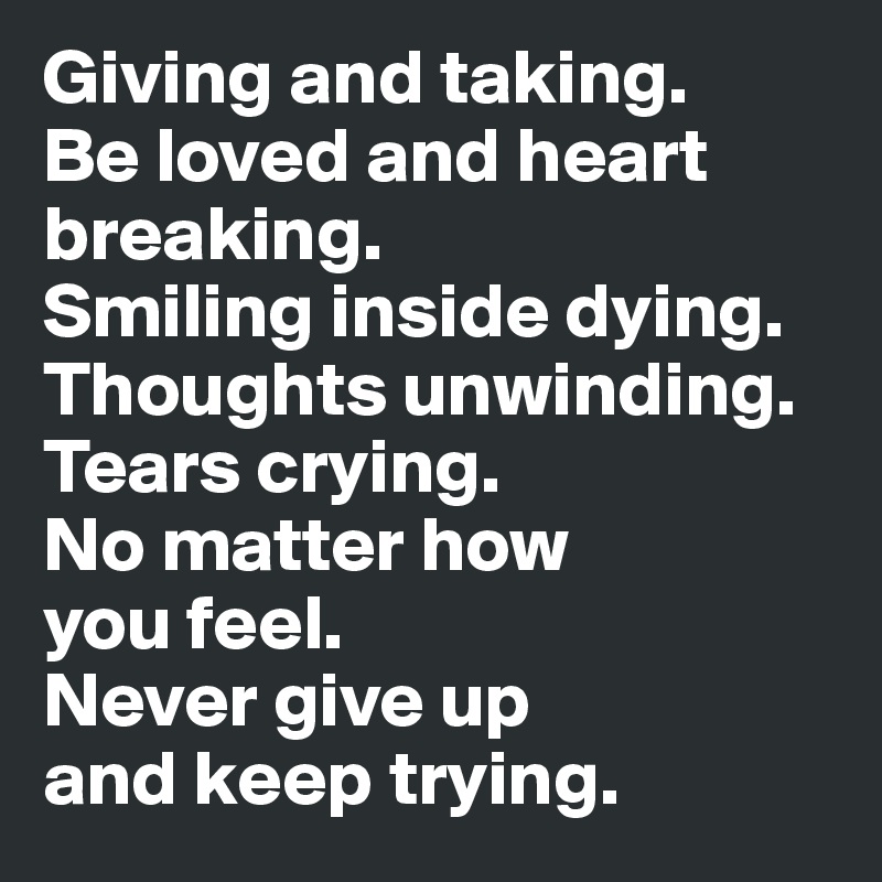 Giving and taking. 
Be loved and heart breaking. 
Smiling inside dying. Thoughts unwinding. Tears crying. 
No matter how 
you feel. 
Never give up 
and keep trying.