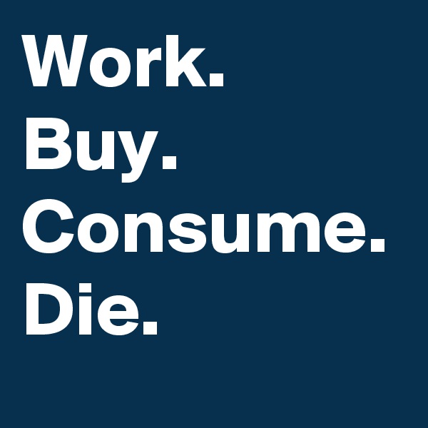 Work.
Buy.
Consume.
Die.