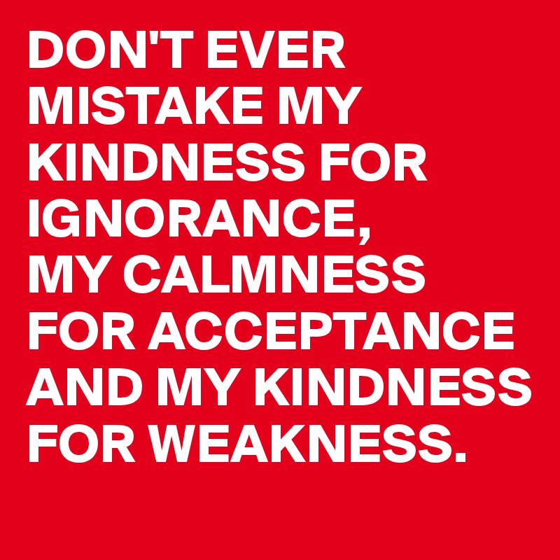 DON'T EVER MISTAKE MY KINDNESS FOR IGNORANCE,
MY CALMNESS FOR ACCEPTANCE AND MY KINDNESS FOR WEAKNESS.