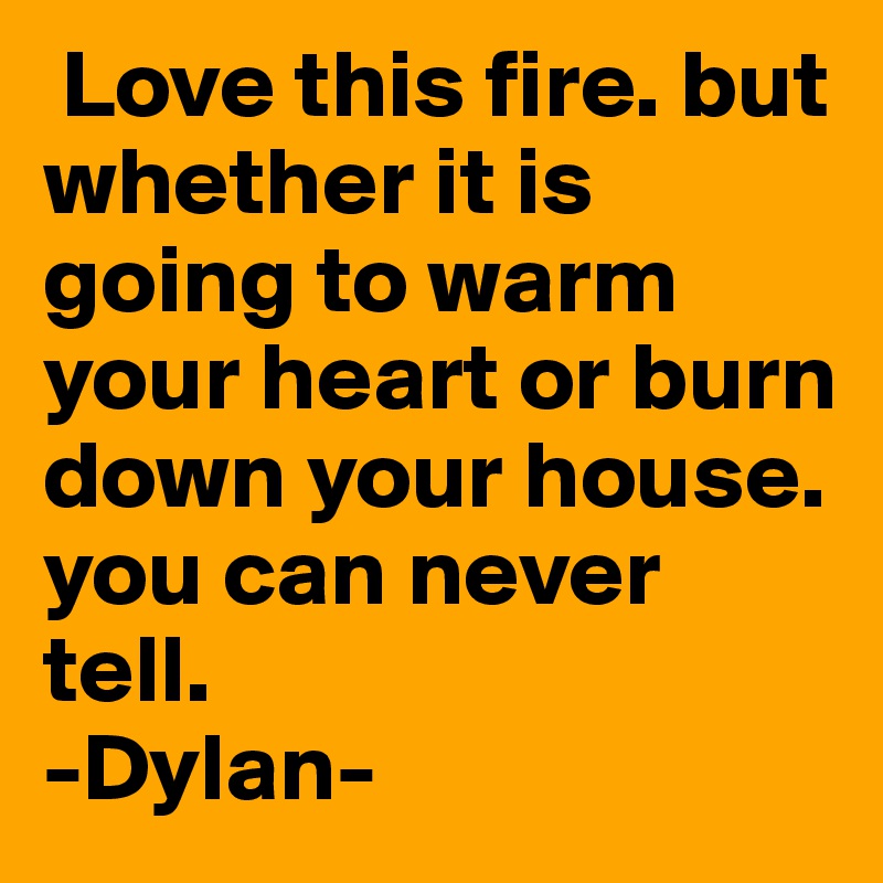 Love this fire. but whether it is going to warm your heart or burn down your house. you can never tell.
-Dylan-