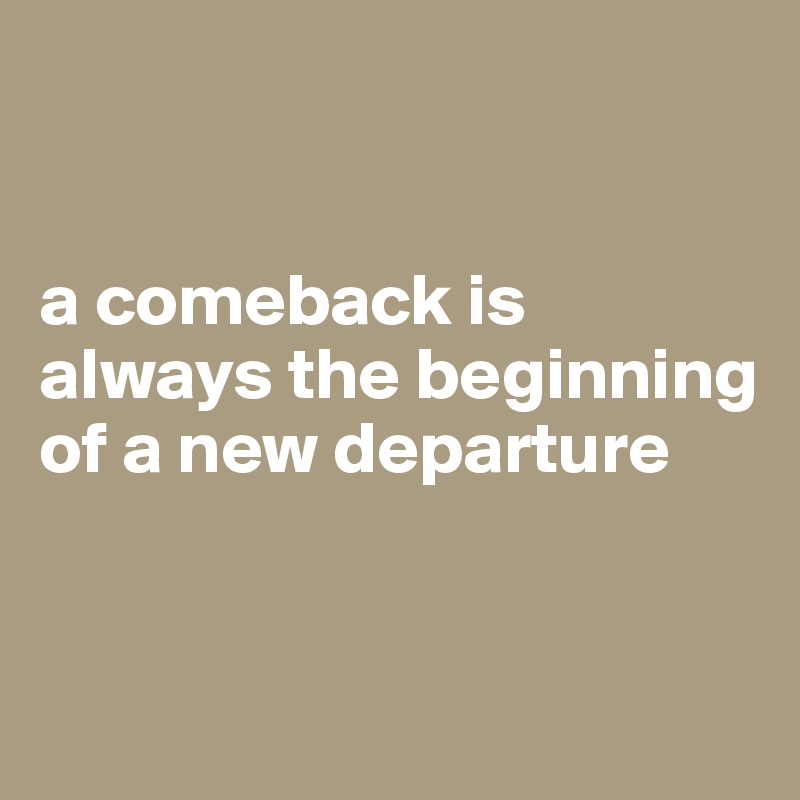 


a comeback is always the beginning of a new departure


