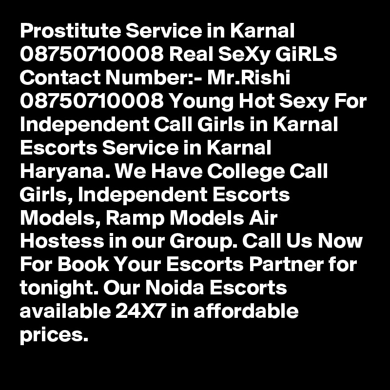 Prostitute Service in Karnal 08750710008 Real SeXy GiRLS Contact Number:- Mr.Rishi 08750710008 Young Hot Sexy For Independent Call Girls in Karnal Escorts Service in Karnal Haryana. We Have College Call Girls, Independent Escorts Models, Ramp Models Air Hostess in our Group. Call Us Now For Book Your Escorts Partner for tonight. Our Noida Escorts available 24X7 in affordable prices.
