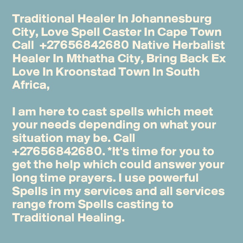 Traditional Healer In Johannesburg City, Love Spell Caster In Cape Town Call  +27656842680 Native Herbalist Healer In Mthatha City, Bring Back Ex Love In Kroonstad Town In South Africa,

I am here to cast spells which meet your needs depending on what your situation may be. Call +27656842680. *It's time for you to get the help which could answer your long time prayers. I use powerful Spells in my services and all services range from Spells casting to Traditional Healing. 