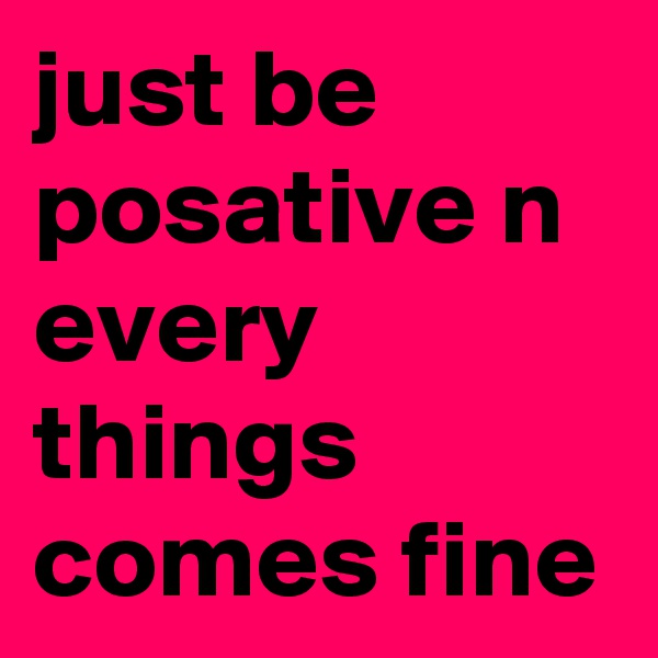 just be posative n every things comes fine 