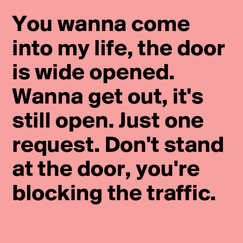 You wanna come into my life, the door is wide opened. Wanna get out, it's still open. Just one request. Don't stand at the door, you're blocking the traffic. 