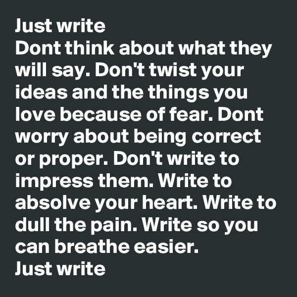Just write
Dont think about what they will say. Don't twist your ideas and the things you love because of fear. Dont worry about being correct or proper. Don't write to impress them. Write to absolve your heart. Write to dull the pain. Write so you can breathe easier.
Just write