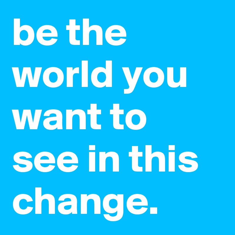 be the world you want to see in this change.