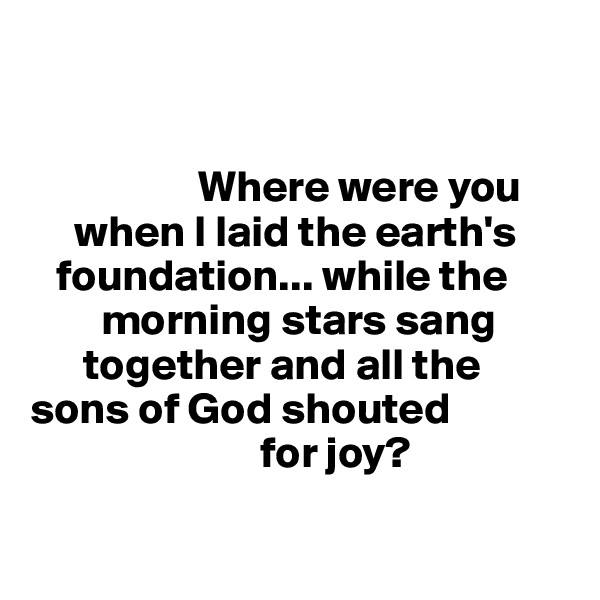 
                

                   Where were you 
     when I laid the earth's     
   foundation... while the    
        morning stars sang   
      together and all the 
sons of God shouted 
                          for joy?

