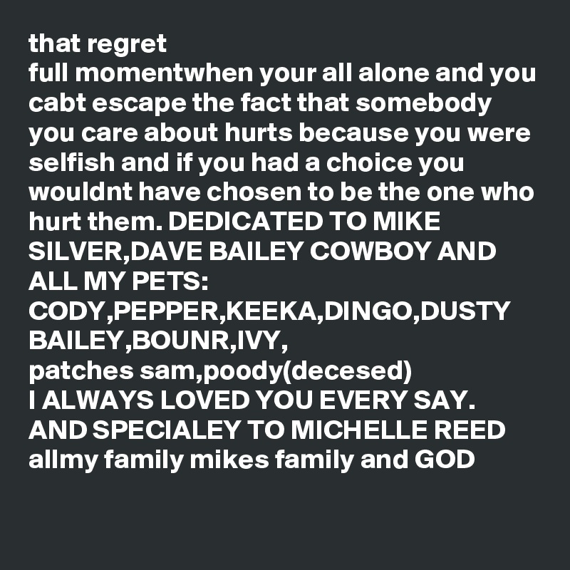 that regret 
full momentwhen your all alone and you cabt escape the fact that somebody you care about hurts because you were selfish and if you had a choice you wouldnt have chosen to be the one who hurt them. DEDICATED TO MIKE SILVER,DAVE BAILEY COWBOY AND ALL MY PETS:
CODY,PEPPER,KEEKA,DINGO,DUSTY
BAILEY,BOUNR,IVY,
patches sam,poody(decesed)
I ALWAYS LOVED YOU EVERY SAY.
AND SPECIALEY TO MICHELLE REED
allmy family mikes family and GOD     