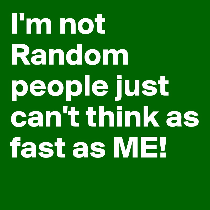 I'm not Random people just can't think as fast as ME!