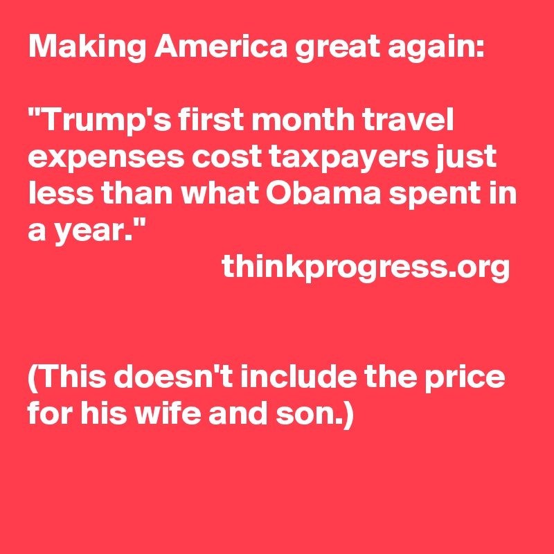 Making America great again:

"Trump's first month travel expenses cost taxpayers just less than what Obama spent in a year."         
                            thinkprogress.org


(This doesn't include the price for his wife and son.)

