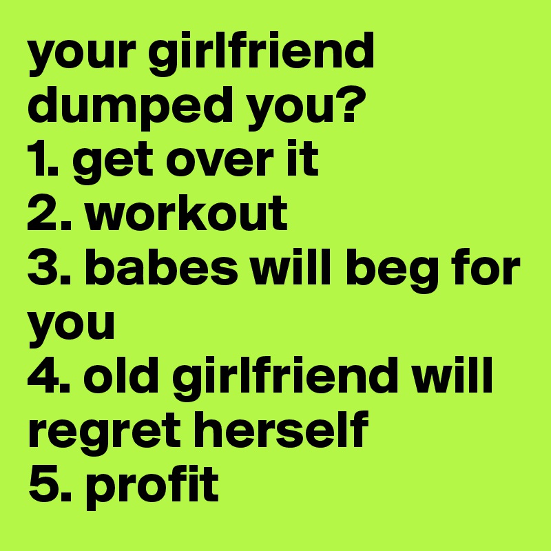 your girlfriend dumped you?
1. get over it
2. workout
3. babes will beg for you
4. old girlfriend will regret herself
5. profit