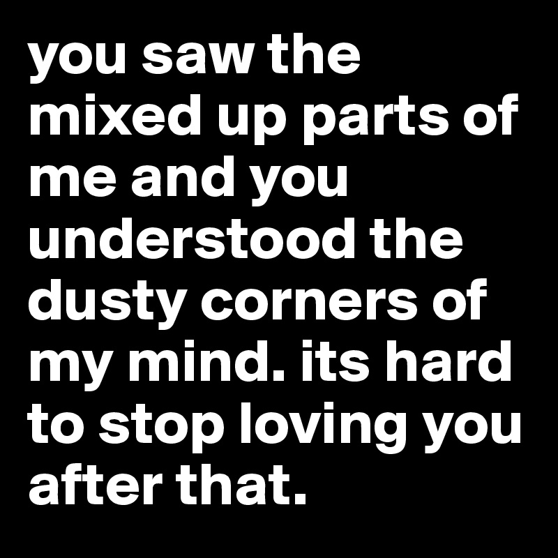 you saw the mixed up parts of me and you understood the dusty corners of my mind. its hard to stop loving you after that. 