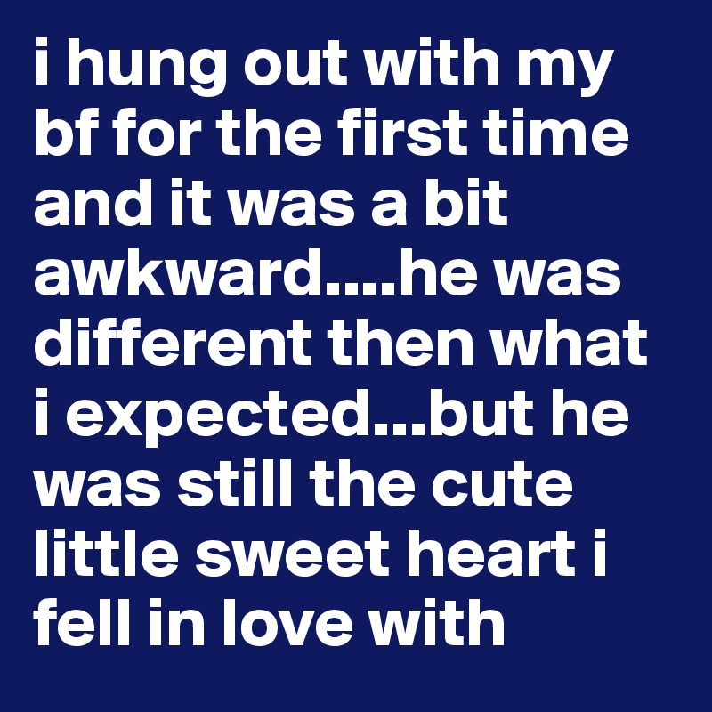 i hung out with my bf for the first time and it was a bit awkward....he was different then what i expected...but he was still the cute little sweet heart i fell in love with