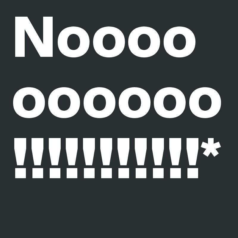 Noooooooooo!!!!!!!!!!!*