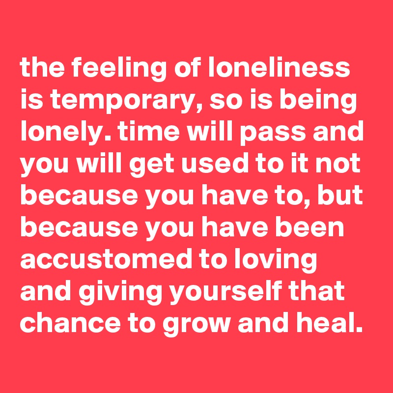 
the feeling of loneliness is temporary, so is being lonely. time will pass and you will get used to it not because you have to, but because you have been accustomed to loving and giving yourself that chance to grow and heal.
