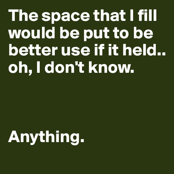 The space that I fill would be put to be better use if it held.. oh, I don't know. 



Anything.