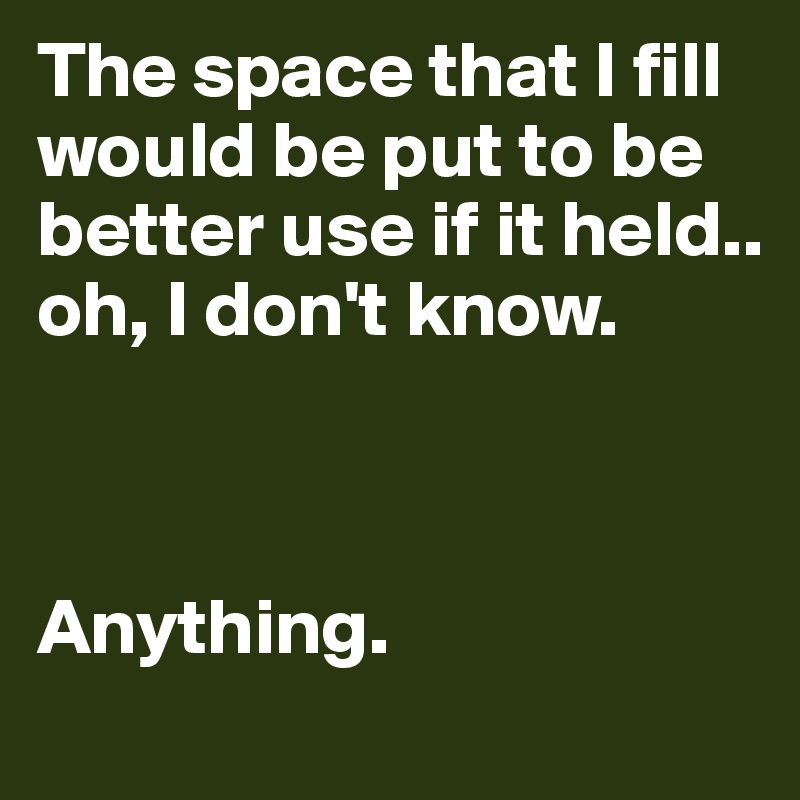 The space that I fill would be put to be better use if it held.. oh, I don't know. 



Anything.