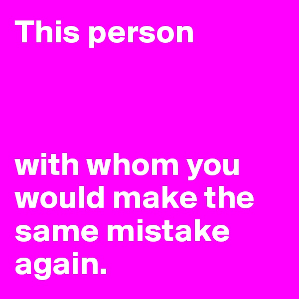 This person



with whom you would make the same mistake again. 